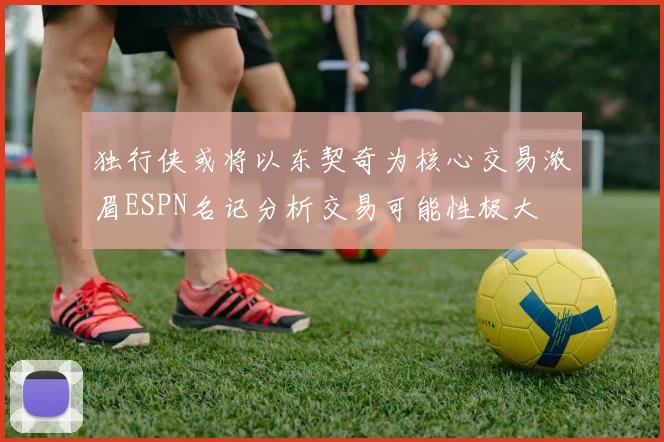 独行侠或将以东契奇为核心交易浓眉ESPN名记分析交易可能性极大