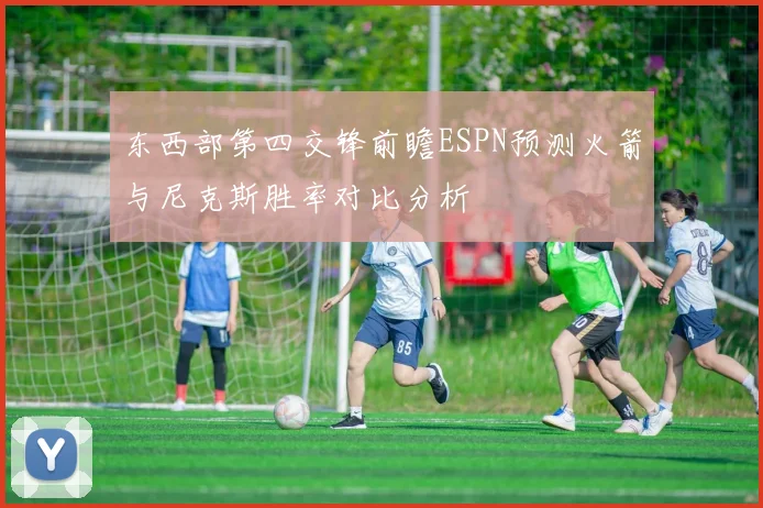 东西部第四交锋前瞻ESPN预测火箭与尼克斯胜率对比分析