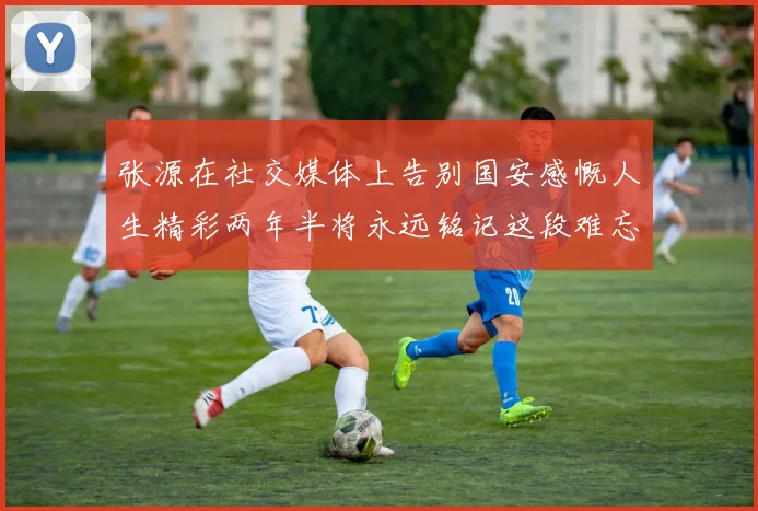 张源在社交媒体上告别国安感慨人生精彩两年半将永远铭记这段难忘故事
