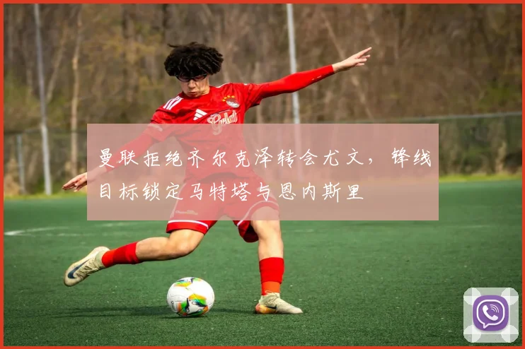 曼联拒绝齐尔克泽转会尤文，锋线目标锁定马特塔与恩内斯里
