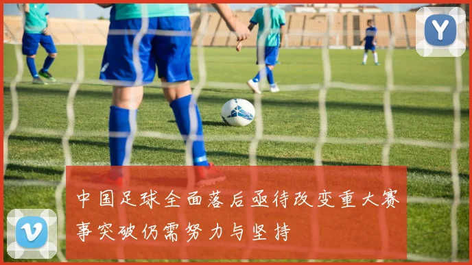 中国足球全面落后亟待改变重大赛事突破仍需努力与坚持