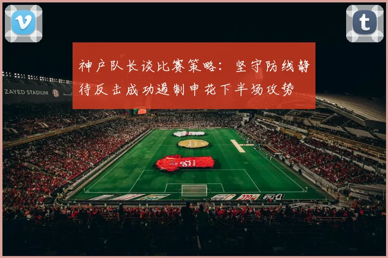 神户队长谈比赛策略：坚守防线静待反击成功遏制申花下半场攻势