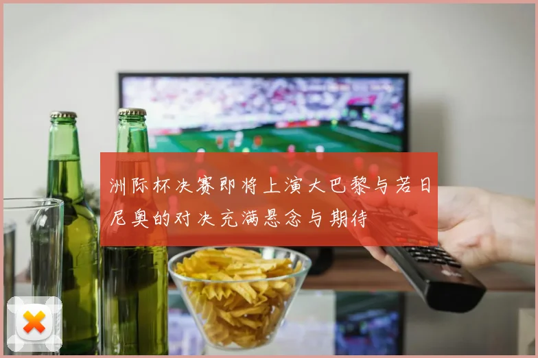 洲际杯决赛即将上演大巴黎与若日尼奥的对决充满悬念与期待