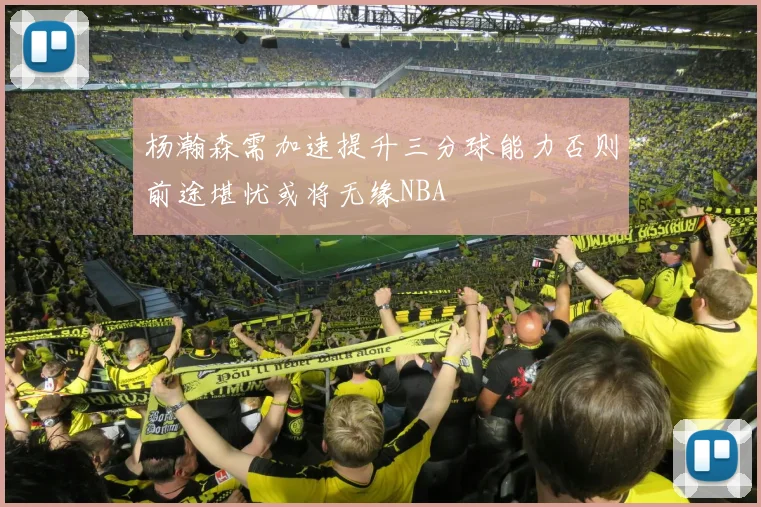 杨瀚森需加速提升三分球能力否则前途堪忧或将无缘NBA