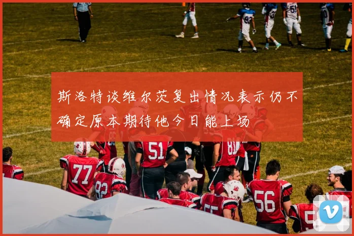 斯洛特谈维尔茨复出情况表示仍不确定原本期待他今日能上场