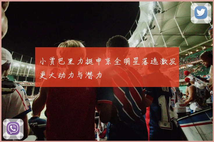 小贾巴里力挺申京全明星落选激发更大动力与潜力