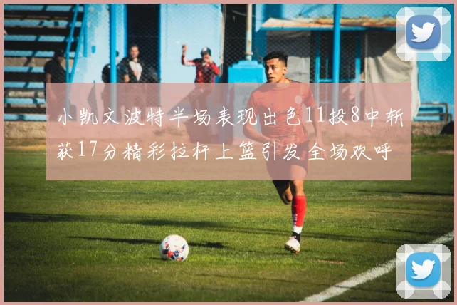 小凯文波特半场表现出色11投8中斩获17分精彩拉杆上篮引发全场欢呼