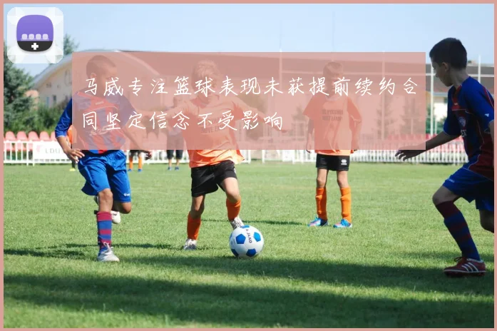 马威专注篮球表现未获提前续约合同坚定信念不受影响