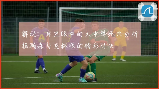 解说：库里眼中的大中锋死穴分析杨瀚森与克林根的精彩对决