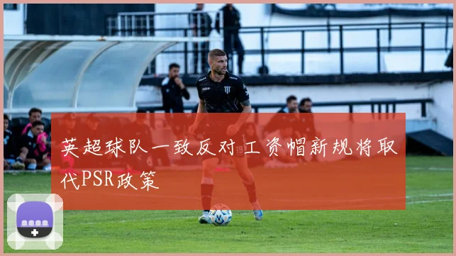 英超球队一致反对工资帽新规将取代PSR政策