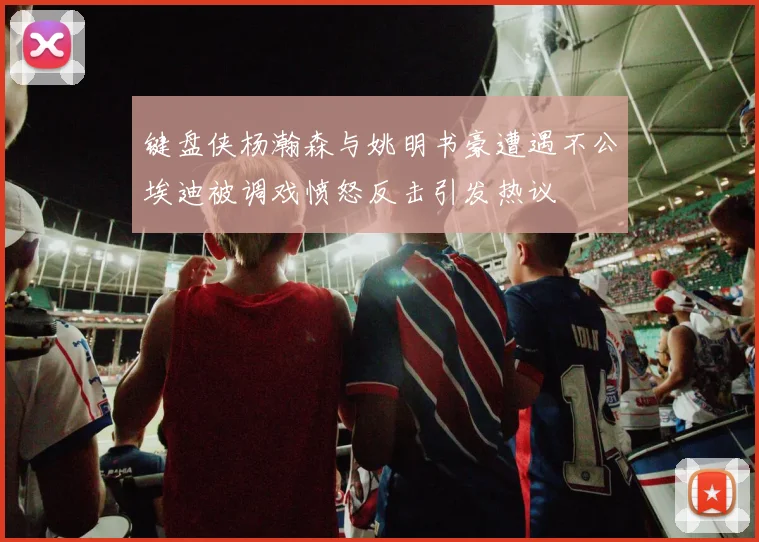 键盘侠杨瀚森与姚明书豪遭遇不公埃迪被调戏愤怒反击引发热议