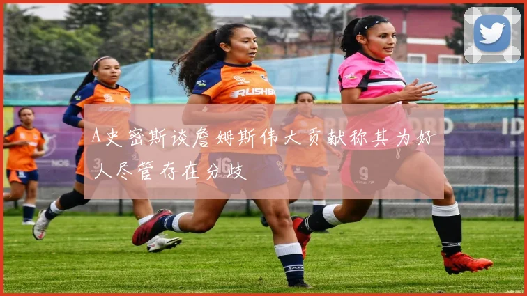 A史密斯谈詹姆斯伟大贡献称其为好人尽管存在分歧