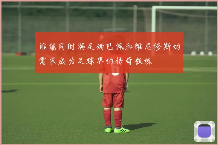 谁能同时满足姆巴佩和维尼修斯的需求成为足球界的传奇教练