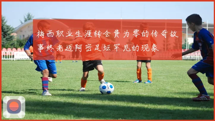 梅西职业生涯转会费为零的传奇故事终老迈阿密足坛罕见的现象