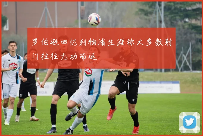 罗伯逊回忆利物浦生涯称大多数射门往往无功而返