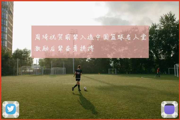 周琦祝贺前辈入选中国篮球名人堂激励后辈奋勇拼搏