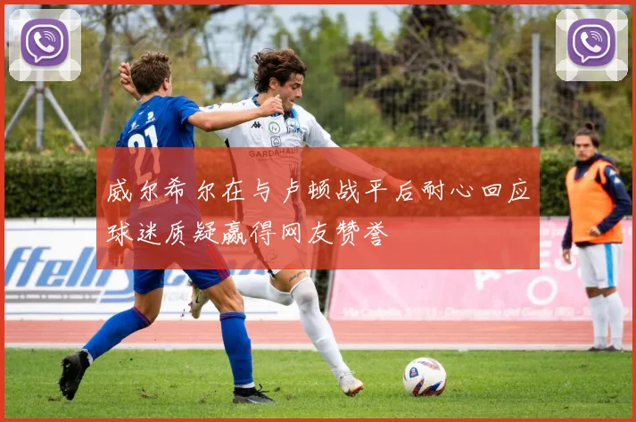 威尔希尔在与卢顿战平后耐心回应球迷质疑赢得网友赞誉