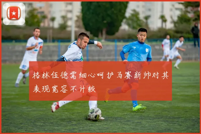 格林伍德需细心呵护马赛新帅对其表现宽容不计较