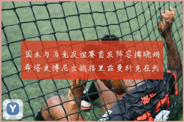 国米与马竞友谊赛首发阵容揭晓姆希塔良博尼出战格里兹曼科克在列