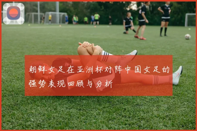 朝鲜女足在亚洲杯对阵中国女足的强势表现回顾与分析